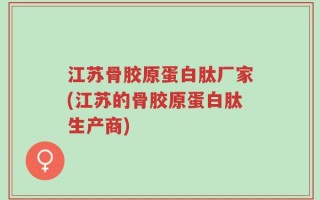 江苏骨胶原蛋白肽厂家(江苏的骨胶原蛋白肽生产商)