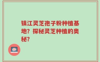 镇江灵芝孢子粉种植基地？探秘灵芝种植的奥秘？