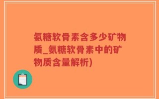 氨糖软骨素含多少矿物质_氨糖软骨素中的矿物质含量解析)