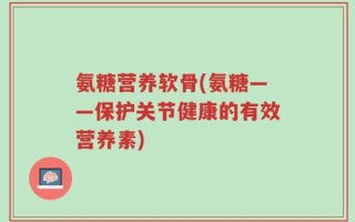 氨糖营养软骨(氨糖——保护关节健康的有效营养素)