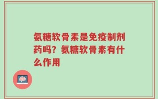 氨糖软骨素是免疫制剂药吗？氨糖软骨素有什么作用
