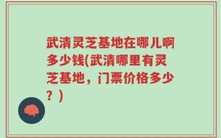 武清灵芝基地在哪儿啊多少钱(武清哪里有灵芝基地，门票价格多少？)
