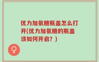 优力加氨糖瓶盖怎么打开(优力加氨糖的瓶盖该如何开启？)