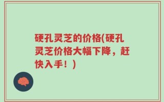 硬孔灵芝的价格(硬孔灵芝价格大幅下降，赶快入手！)