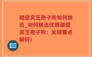 破壁灵芝孢子粉如何挑选_如何挑选优质破壁灵芝孢子粉：关键要点解析)