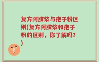 复方阿胶浆与孢子粉区别(复方阿胶浆和孢子粉的区别，你了解吗？)