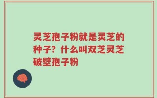 灵芝孢子粉就是灵芝的种子？什么叫双芝灵芝破壁孢子粉