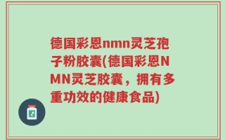 德国彩恩nmn灵芝孢子粉胶囊(德国彩恩NMN灵芝胶囊，拥有多重功效的健康食品)