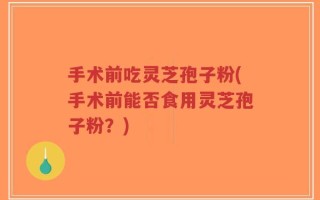 手术前吃灵芝孢子粉(手术前能否食用灵芝孢子粉？)