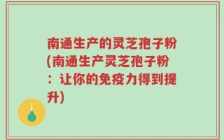 南通生产的灵芝孢子粉(南通生产灵芝孢子粉：让你的免疫力得到提升)