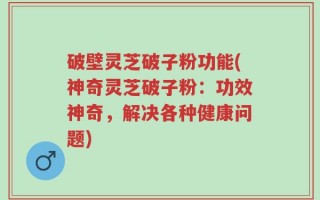 破壁灵芝破子粉功能(神奇灵芝破子粉：功效神奇，解决各种健康问题)