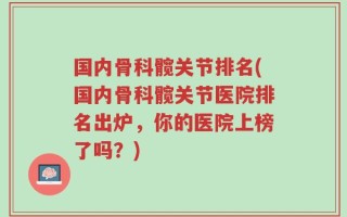 国内骨科髋关节排名(国内骨科髋关节医院排名出炉，你的医院上榜了吗？)