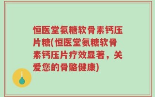 恒医堂氨糖软骨素钙压片糖(恒医堂氨糖软骨素钙压片疗效显著，关爱您的骨骼健康)