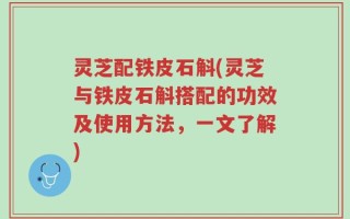 灵芝配铁皮石斛(灵芝与铁皮石斛搭配的功效及使用方法，一文了解)