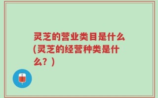 灵芝的营业类目是什么(灵芝的经营种类是什么？)