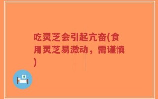 吃灵芝会引起亢奋(食用灵芝易激动，需谨慎)