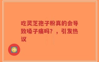 吃灵芝孢子粉真的会导致嗓子痛吗？，引发热议