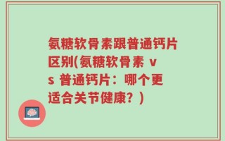 氨糖软骨素跟普通钙片区别(氨糖软骨素 vs 普通钙片：哪个更适合关节健康？)