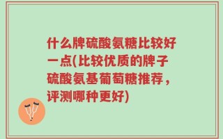 什么牌硫酸氨糖比较好一点(比较优质的牌子硫酸氨基葡萄糖推荐，评测哪种更好)