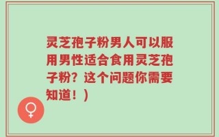 灵芝孢子粉男人可以服用男性适合食用灵芝孢子粉？这个问题你需要知道！)
