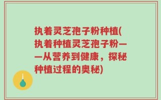 执着灵芝孢子粉种植(执着种植灵芝孢子粉——从营养到健康，探秘种植过程的奥秘)
