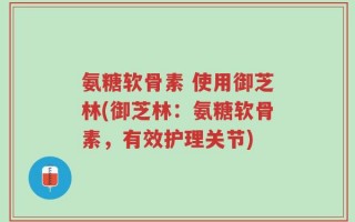 氨糖软骨素 使用御芝林(御芝林：氨糖软骨素，有效护理关节)