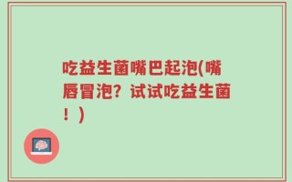 吃益生菌嘴巴起泡(嘴唇冒泡？试试吃益生菌！)