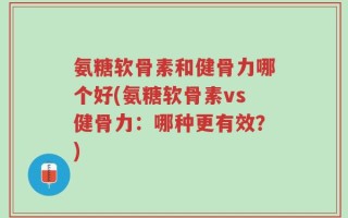 氨糖软骨素和健骨力哪个好(氨糖软骨素vs健骨力：哪种更有效？)