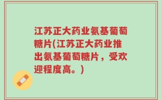 江苏正大药业氨基葡萄糖片(江苏正大药业推出氨基葡萄糖片，受欢迎程度高。)