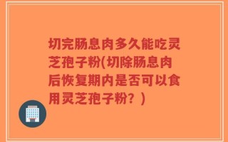 切完肠息肉多久能吃灵芝孢子粉(切除肠息肉后恢复期内是否可以食用灵芝孢子粉？)