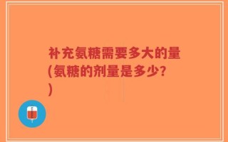 补充氨糖需要多大的量(氨糖的剂量是多少？)