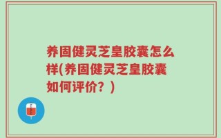 养固健灵芝皇胶囊怎么样(养固健灵芝皇胶囊如何评价？)