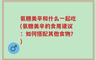 氨糖美辛和什么一起吃(氨糖美辛的食用建议：如何搭配其他食物？)