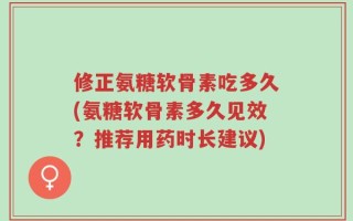 修正氨糖软骨素吃多久(氨糖软骨素多久见效？推荐用药时长建议)
