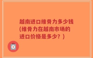 越南进口维骨力多少钱(维骨力在越南市场的进口价格是多少？)