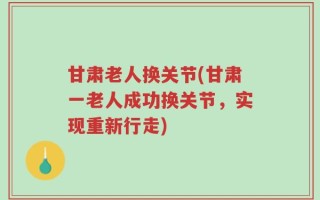 甘肃老人换关节(甘肃一老人成功换关节，实现重新行走)