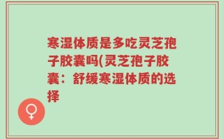 寒湿体质是多吃灵芝孢子胶囊吗(灵芝孢子胶囊：舒缓寒湿体质的选择