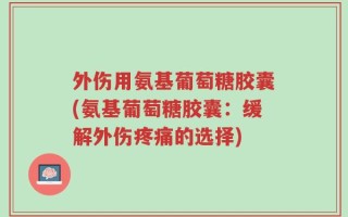 外伤用氨基葡萄糖胶囊(氨基葡萄糖胶囊：缓解外伤疼痛的选择)