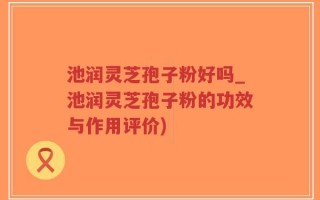 池润灵芝孢子粉好吗_池润灵芝孢子粉的功效与作用评价)