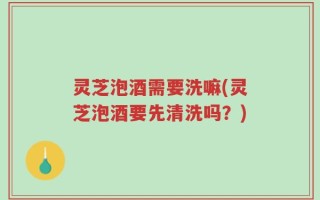 灵芝泡酒需要洗嘛(灵芝泡酒要先清洗吗？)