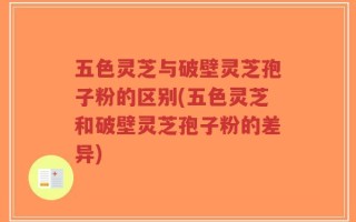 五色灵芝与破壁灵芝孢子粉的区别(五色灵芝和破壁灵芝孢子粉的差异)