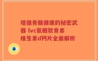 增强骨骼健康的秘密武器 lvc氨糖软骨素维生素d钙片全面解析
