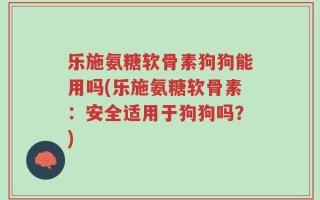 乐施氨糖软骨素狗狗能用吗(乐施氨糖软骨素：安全适用于狗狗吗？)