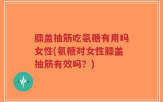 膝盖抽筋吃氨糖有用吗女性(氨糖对女性膝盖抽筋有效吗？)
