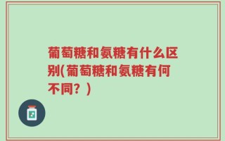 葡萄糖和氨糖有什么区别(葡萄糖和氨糖有何不同？)