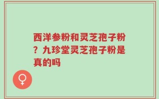 西洋参粉和灵芝孢子粉？九珍堂灵芝孢子粉是真的吗