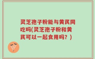 灵芝孢子粉能与黄芪同吃吗(灵芝孢子粉和黄芪可以一起食用吗？)