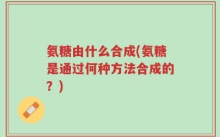 氨糖由什么合成(氨糖是通过何种方法合成的？)