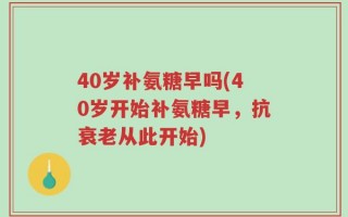 40岁补氨糖早吗(40岁开始补氨糖早，抗衰老从此开始)