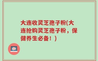大连收灵芝孢子粉(大连抢购灵芝孢子粉，保健养生必备！)